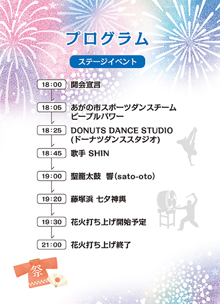 18時開会宣言。18時5分あがの市スポーツダンスチームピープルパワー。18時25分ドーナッツダンススタジオ。18時45分歌手shin。19時聖籠太鼓さとおと。19時20分藤塚浜七夕神輿。19時30分花火打ち上げ開始。21時終了