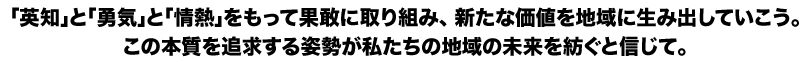 「英知」と「勇気」と「情熱」をもって果敢に取り組み、新たな価値を地域に生み出していこう。この本質を追求する姿勢が私たちの地域の未来を紡ぐと信じて。